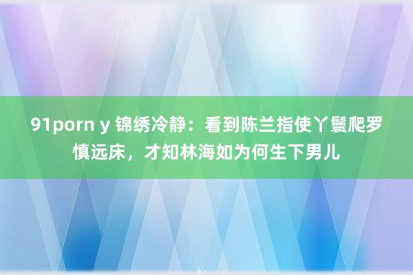 91porn y 锦绣冷静：看到陈兰指使丫鬟爬罗慎远床，才知林海如为何生下男儿