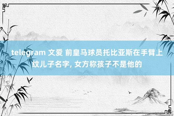 telegram 文爱 前皇马球员托比亚斯在手臂上纹儿子名字， 女方称孩子不是他的