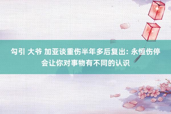 勾引 大爷 加亚谈重伤半年多后复出: 永恒伤停会让你对事物有不同的认识