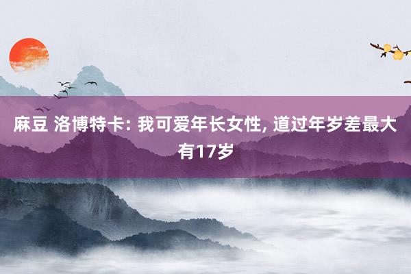 麻豆 洛博特卡: 我可爱年长女性， 道过年岁差最大有17岁