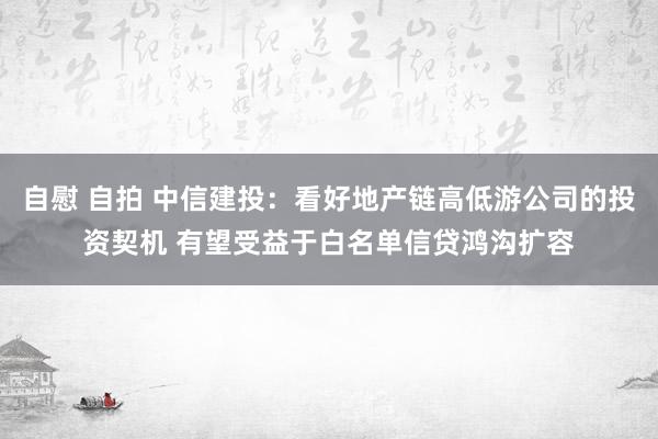 自慰 自拍 中信建投：看好地产链高低游公司的投资契机 有望受益于白名单信贷鸿沟扩容