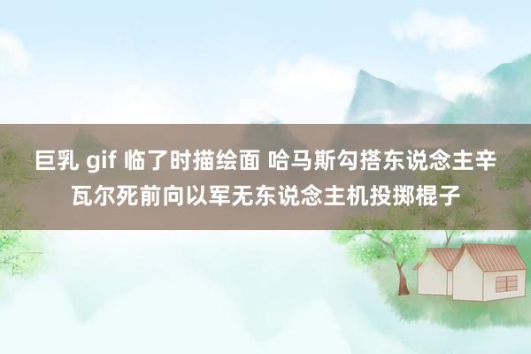 巨乳 gif 临了时描绘面 哈马斯勾搭东说念主辛瓦尔死前向以军无东说念主机投掷棍子