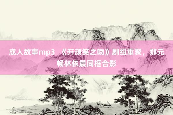 成人故事mp3  《开顽笑之吻》剧组重聚，郑元畅林依晨同框合影