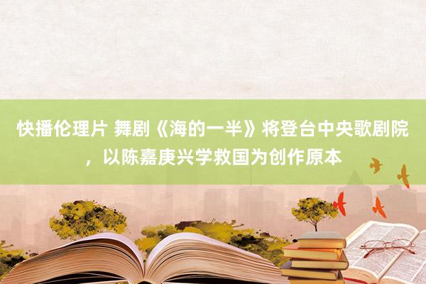 快播伦理片 舞剧《海的一半》将登台中央歌剧院，以陈嘉庚兴学救国为创作原本