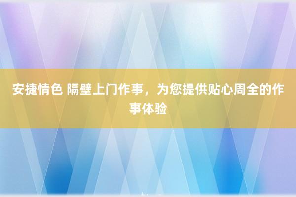 安捷情色 隔壁上门作事，为您提供贴心周全的作事体验