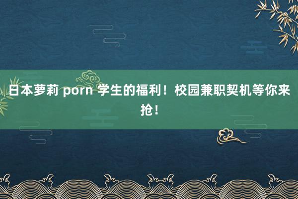 日本萝莉 porn 学生的福利！校园兼职契机等你来抢！