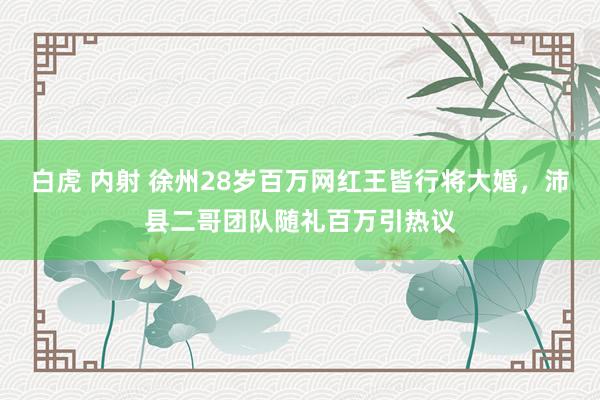 白虎 内射 徐州28岁百万网红王皆行将大婚，沛县二哥团队随礼百万引热议