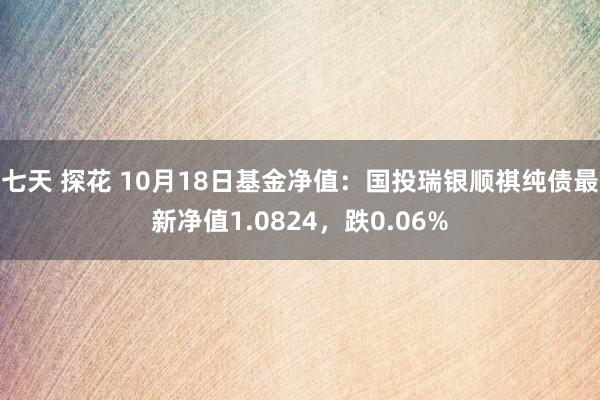 七天 探花 10月18日基金净值：国投瑞银顺祺纯债最新净值1.0824，跌0.06%