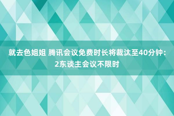 就去色姐姐 腾讯会议免费时长将裁汰至40分钟：2东谈主会议不限时