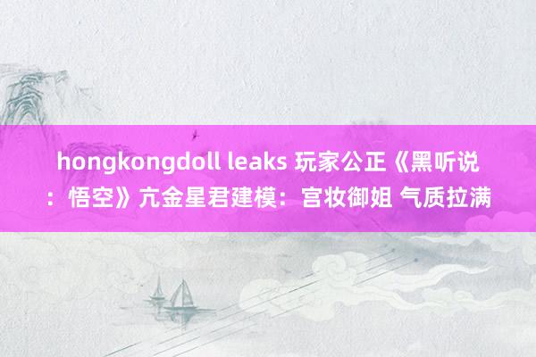 hongkongdoll leaks 玩家公正《黑听说：悟空》亢金星君建模：宫妆御姐 气质拉满