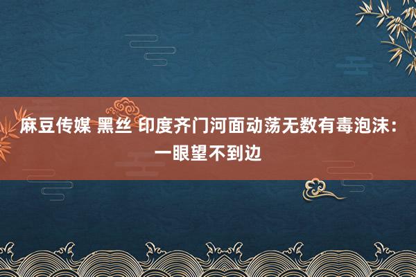 麻豆传媒 黑丝 印度齐门河面动荡无数有毒泡沫：一眼望不到边