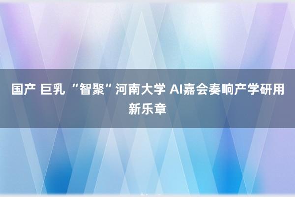 国产 巨乳 “智聚”河南大学 AI嘉会奏响产学研用新乐章