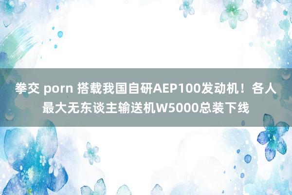 拳交 porn 搭载我国自研AEP100发动机！各人最大无东谈主输送机W5000总装下线