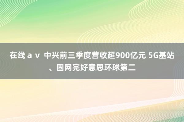 在线ａｖ 中兴前三季度营收超900亿元 5G基站、固网完好意思环球第二