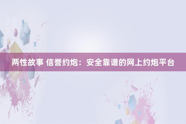 两性故事 信誉约炮：安全靠谱的网上约炮平台