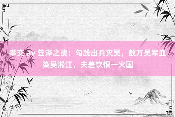 拳交 av 笠泽之战：勾践出兵灭吴，数万吴军血染吴淞江，夫差饮恨一火国