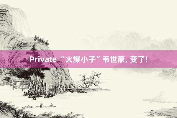 Private “火爆小子”韦世豪， 变了!