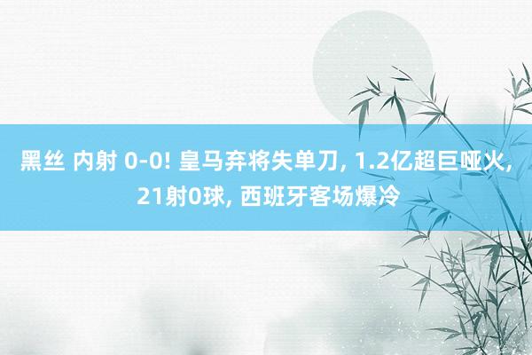 黑丝 内射 0-0! 皇马弃将失单刀， 1.2亿超巨哑火， 21射0球， 西班牙客场爆冷