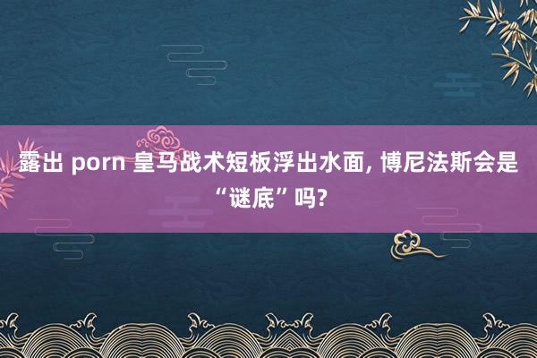 露出 porn 皇马战术短板浮出水面， 博尼法斯会是“谜底”吗?