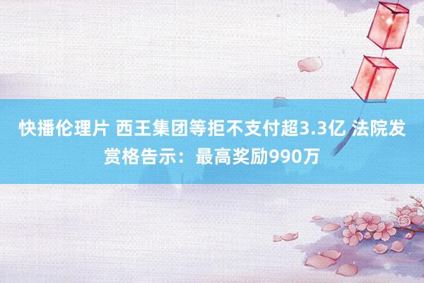 快播伦理片 西王集团等拒不支付超3.3亿 法院发赏格告示：最高奖励990万