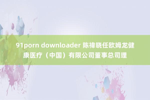 91porn downloader 陈禕晓任欧姆龙健康医疗（中国）有限公司董事总司理