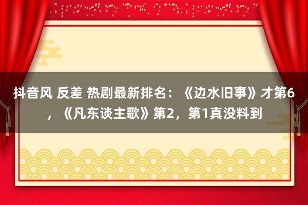 抖音风 反差 热剧最新排名：《边水旧事》才第6，《凡东谈主歌》第2，第1真没料到