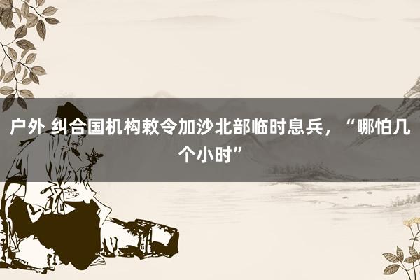 户外 纠合国机构敕令加沙北部临时息兵，“哪怕几个小时”