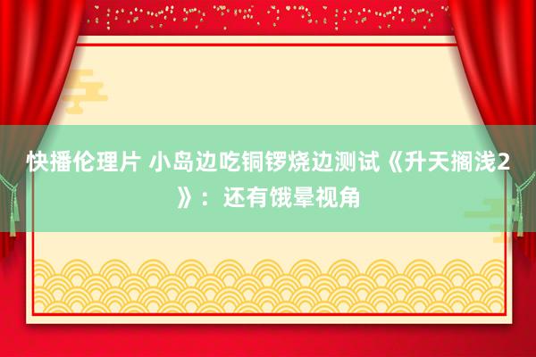 快播伦理片 小岛边吃铜锣烧边测试《升天搁浅2》：还有饿晕视角