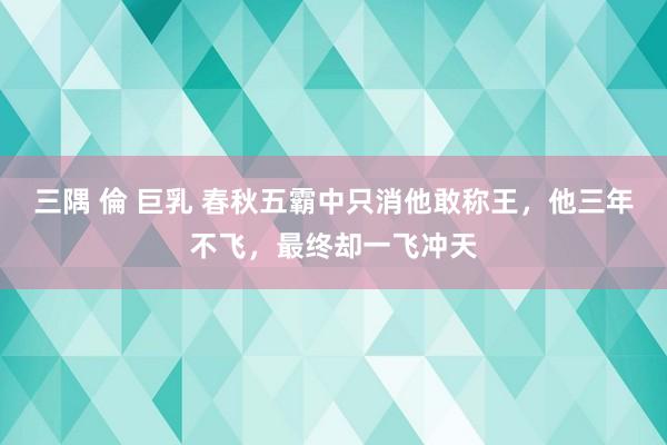 三隅 倫 巨乳 春秋五霸中只消他敢称王，他三年不飞，最终却一飞冲天