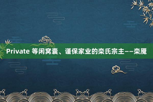 Private 等闲窝囊、谨保家业的栾氏宗主——栾魇