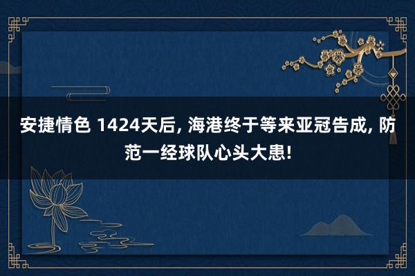 安捷情色 1424天后， 海港终于等来亚冠告成， 防范一经球队心头大患!