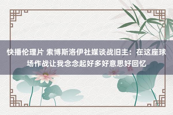 快播伦理片 索博斯洛伊社媒谈战旧主：在这座球场作战让我念念起好多好意思好回忆