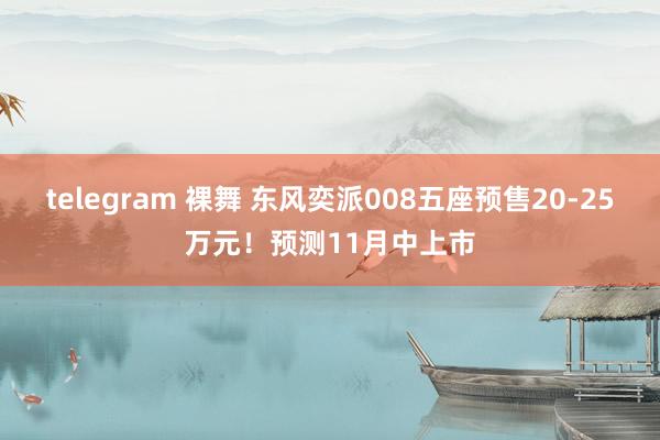 telegram 裸舞 东风奕派008五座预售20-25万元！预测11月中上市