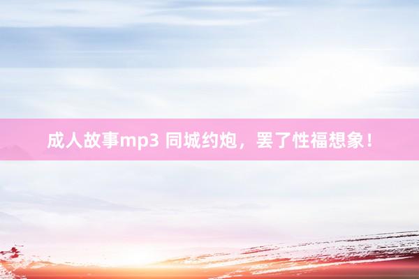 成人故事mp3 同城约炮，罢了性福想象！