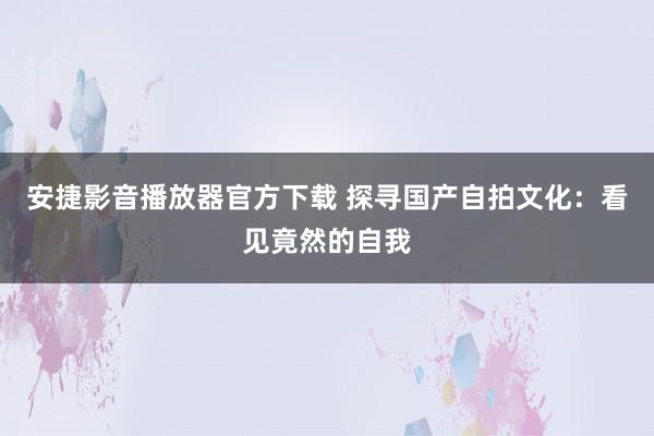 安捷影音播放器官方下载 探寻国产自拍文化：看见竟然的自我