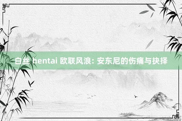 白丝 hentai 欧联风浪: 安东尼的伤痛与抉择