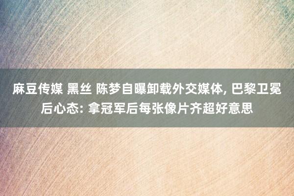 麻豆传媒 黑丝 陈梦自曝卸载外交媒体， 巴黎卫冕后心态: 拿冠军后每张像片齐超好意思