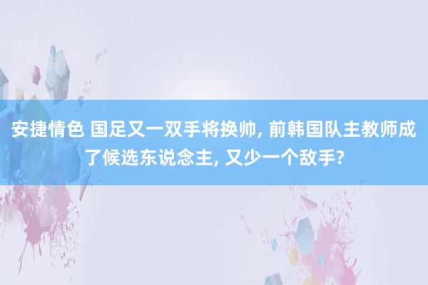 安捷情色 国足又一双手将换帅， 前韩国队主教师成了候选东说念主， 又少一个敌手?