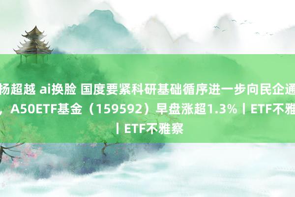 杨超越 ai换脸 国度要紧科研基础循序进一步向民企通达，A50ETF基金（159592）早盘涨超1.3%丨ETF不雅察