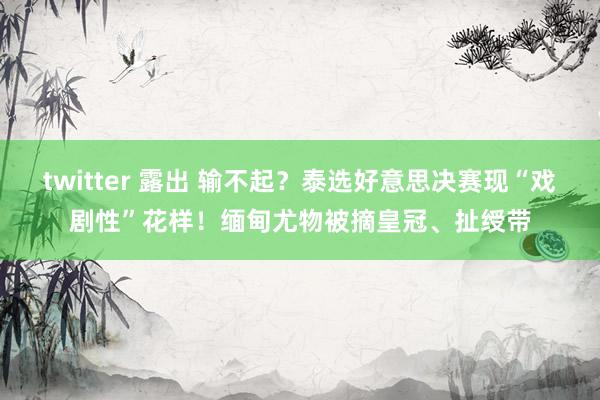 twitter 露出 输不起？泰选好意思决赛现“戏剧性”花样！缅甸尤物被摘皇冠、扯绶带