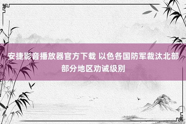 安捷影音播放器官方下载 以色各国防军裁汰北部部分地区劝诫级别