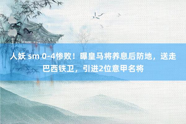 人妖 sm 0-4惨败！曝皇马将养息后防地，送走巴西铁卫，引进2位意甲名将