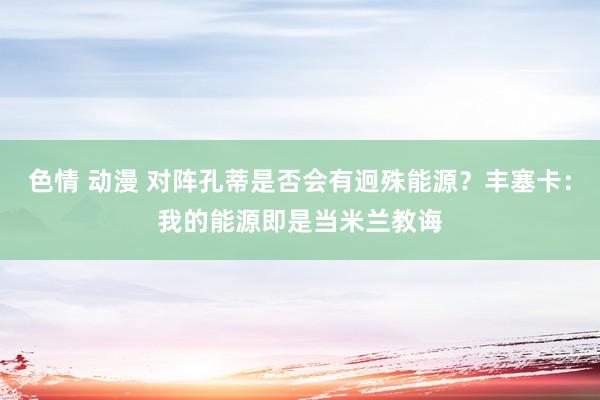 色情 动漫 对阵孔蒂是否会有迥殊能源？丰塞卡：我的能源即是当米兰教诲