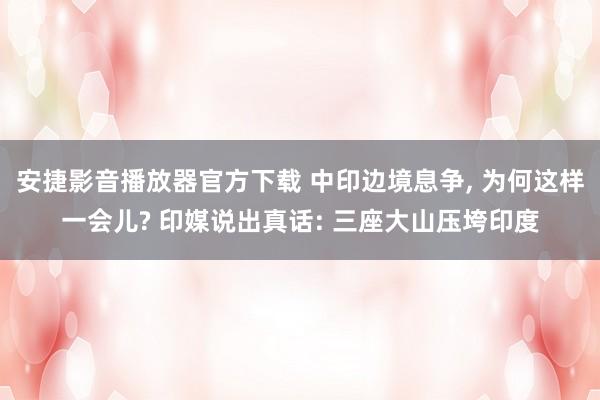 安捷影音播放器官方下载 中印边境息争， 为何这样一会儿? 印媒说出真话: 三座大山压垮印度