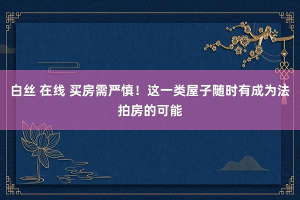 白丝 在线 买房需严慎！这一类屋子随时有成为法拍房的可能