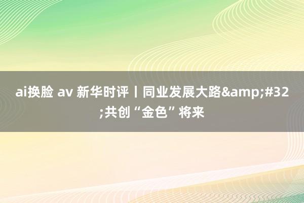 ai换脸 av 新华时评丨同业发展大路&#32;共创“金色”将来