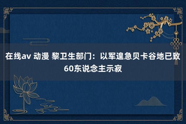 在线av 动漫 黎卫生部门：以军遑急贝卡谷地已致60东说念主示寂