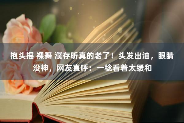 抱头摇 裸舞 濮存昕真的老了！头发出油，眼睛没神，网友直呼：一稔看着太缓和