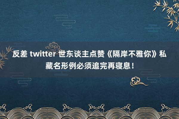 反差 twitter 世东谈主点赞《隔岸不雅你》私藏名形例必须追完再寝息！