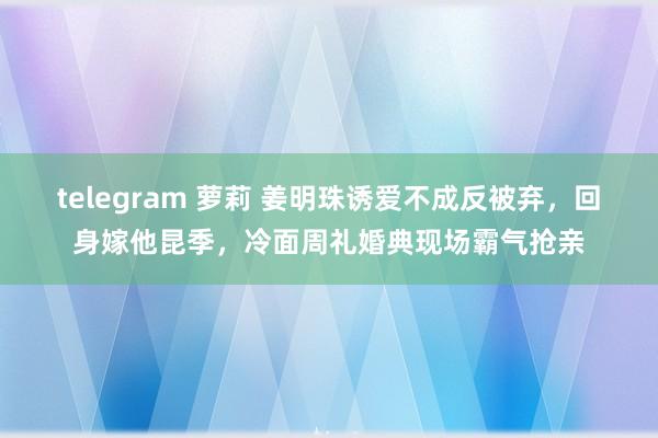 telegram 萝莉 姜明珠诱爱不成反被弃，回身嫁他昆季，冷面周礼婚典现场霸气抢亲